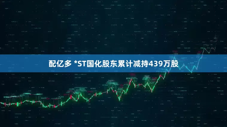 配亿多 *ST国化股东累计减持439万股
