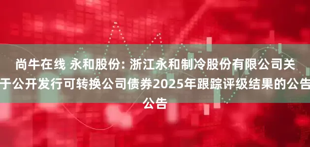 尚牛在线 永和股份: 浙江永和制冷股份有限公司关于公开发行可转换公司债券2025年跟踪评级结果的公告