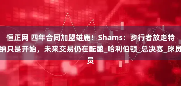 恒正网 四年合同加盟雄鹿！Shams：步行者放走特纳只是开始，未来交易仍在酝酿_哈利伯顿_总决赛_球员