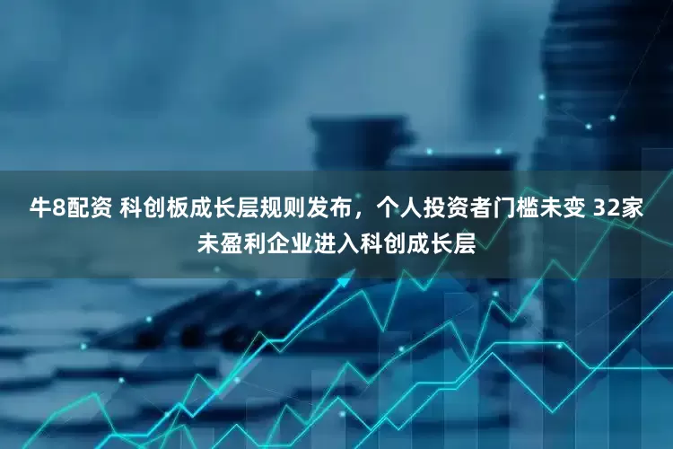 牛8配资 科创板成长层规则发布，个人投资者门槛未变 32家未盈利企业进入科创成长层