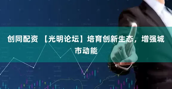 创同配资 【光明论坛】培育创新生态，增强城市动能