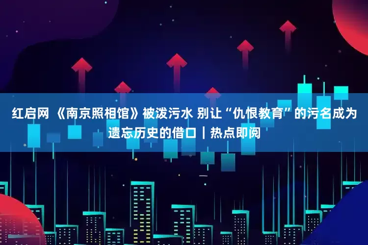 红启网 《南京照相馆》被泼污水 别让“仇恨教育”的污名成为遗忘历史的借口｜热点即阅