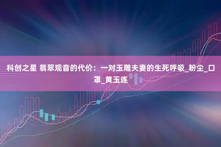 科创之星 翡翠观音的代价：一对玉雕夫妻的生死呼吸_粉尘_口罩_黄玉连