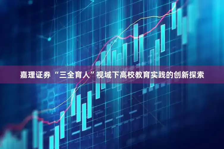 嘉理证券 “三全育人”视域下高校教育实践的创新探索