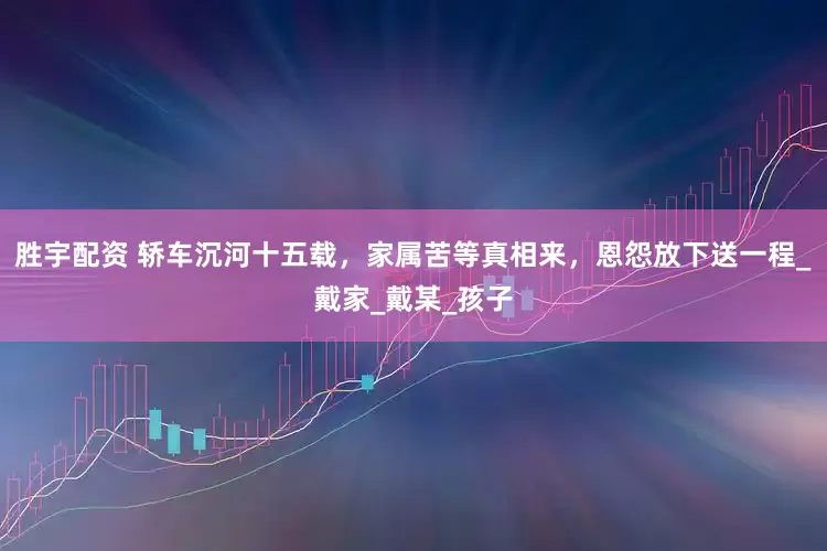 胜宇配资 轿车沉河十五载，家属苦等真相来，恩怨放下送一程_戴家_戴某_孩子