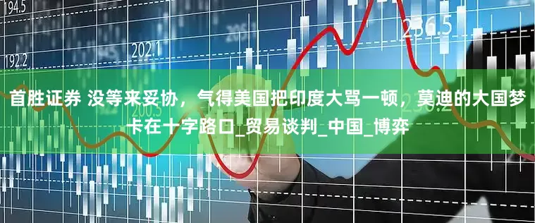 首胜证券 没等来妥协，气得美国把印度大骂一顿，莫迪的大国梦卡在十字路口_贸易谈判_中国_博弈