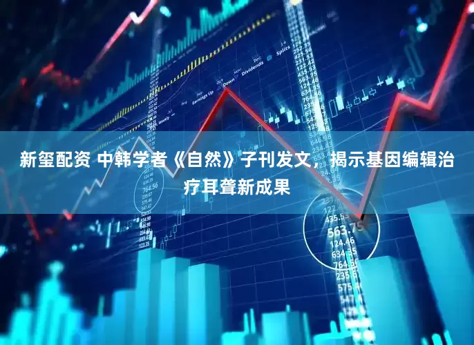 新玺配资 中韩学者《自然》子刊发文，揭示基因编辑治疗耳聋新成果