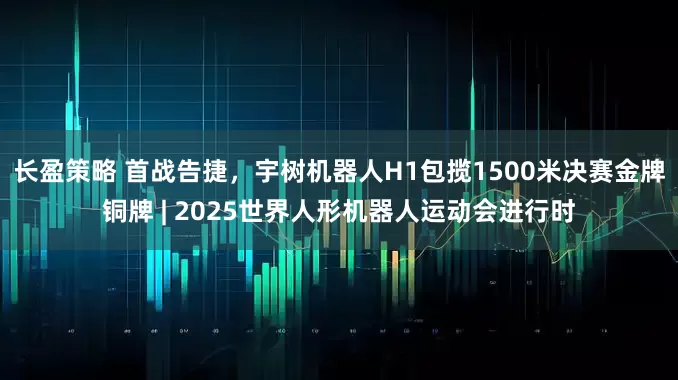 长盈策略 首战告捷，宇树机器人H1包揽1500米决赛金牌铜牌 | 2025世界人形机器人运动会进行时