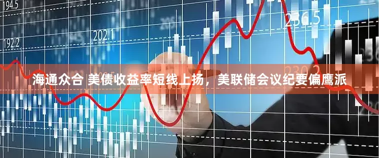 海通众合 美债收益率短线上扬，美联储会议纪要偏鹰派