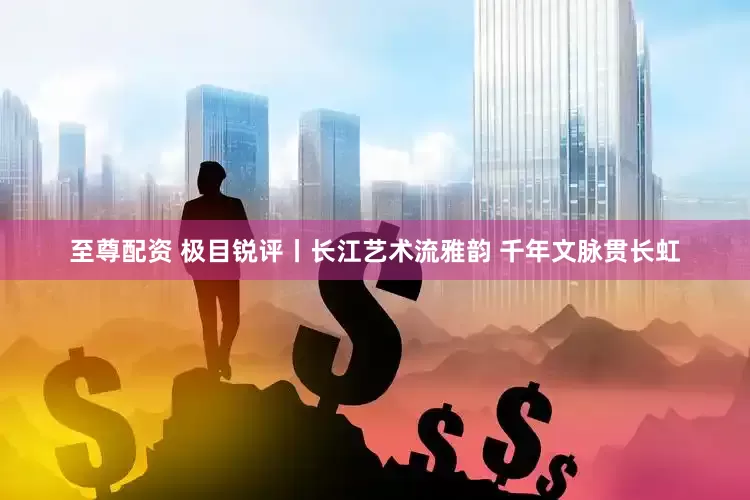 至尊配资 极目锐评丨长江艺术流雅韵 千年文脉贯长虹