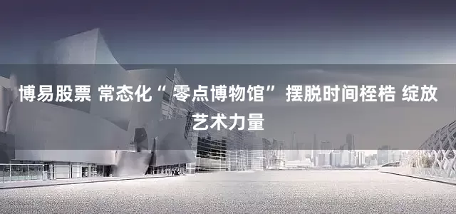 博易股票 常态化“ 零点博物馆” 摆脱时间桎梏 绽放艺术力量