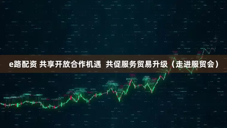 e路配资 共享开放合作机遇  共促服务贸易升级（走进服贸会）
