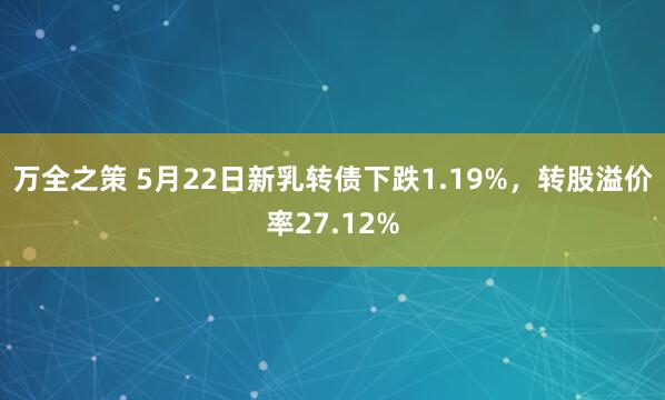 万全之策 5月22日新乳转债下跌1.19%，转股溢价率27.12%
