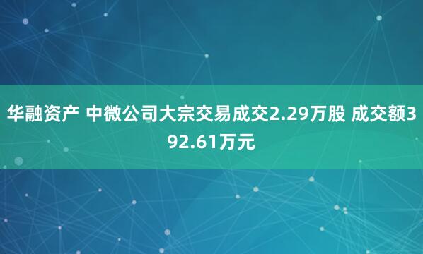华融资产 中微公司大宗交易成交2.29万股 成交额392.61万元