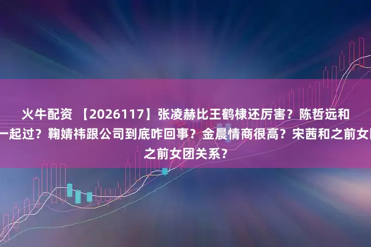 火牛配资 【2026117】张凌赫比王鹤棣还厉害？陈哲远和梁洁在一起过？鞠婧祎跟公司到底咋回事？金晨情商很高？宋茜和之前女团关系？