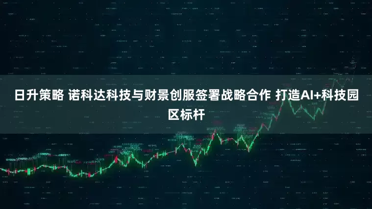 日升策略 诺科达科技与财景创服签署战略合作 打造AI+科技园区标杆