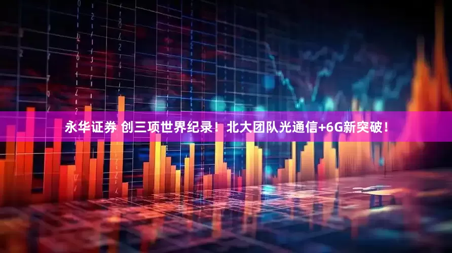 永华证券 创三项世界纪录！北大团队光通信+6G新突破！